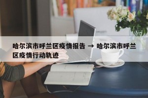 哈尔滨市呼兰区疫情报告 → 哈尔滨市呼兰区疫情行动轨迹