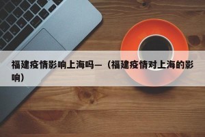 福建疫情影响上海吗—（福建疫情对上海的影响）