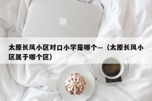 太原长风小区对口小学是哪个—（太原长风小区属于哪个区）