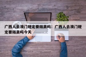 广西人去澳门规定要隔离吗：广西人去澳门规定要隔离吗今天