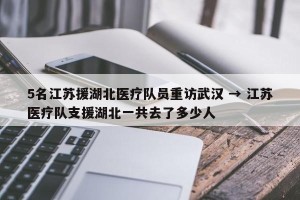 5名江苏援湖北医疗队员重访武汉 → 江苏医疗队支援湖北一共去了多少人