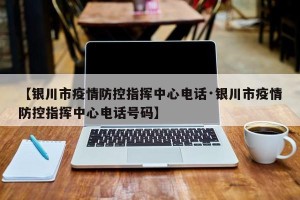 【银川市疫情防控指挥中心电话·银川市疫情防控指挥中心电话号码】