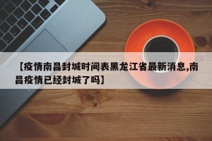 【疫情南昌封城时间表黑龙江省最新消息,南昌疫情已经封城了吗】