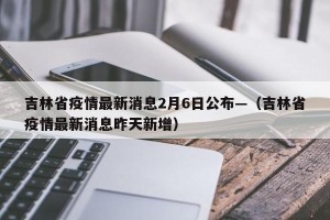 吉林省疫情最新消息2月6日公布—（吉林省疫情最新消息昨天新增）