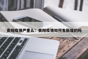 贵阳疫情严重么：贵阳疫情如何有新增的吗