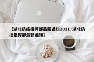 【湖北防疫指挥部最新通知2021·湖北防控指挥部最新通知】