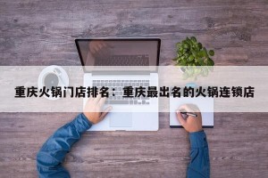 重庆火锅门店排名：重庆最出名的火锅连锁店