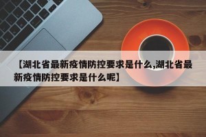 【湖北省最新疫情防控要求是什么,湖北省最新疫情防控要求是什么呢】