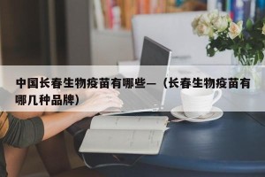 中国长春生物疫苗有哪些—（长春生物疫苗有哪几种品牌）