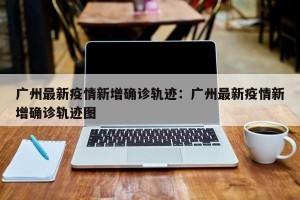 广州最新疫情新增确诊轨迹：广州最新疫情新增确诊轨迹图