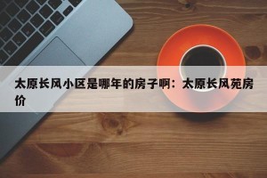 太原长风小区是哪年的房子啊：太原长风苑房价