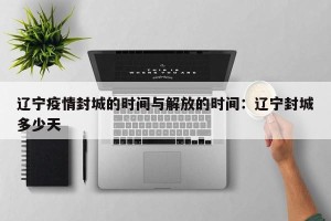 辽宁疫情封城的时间与解放的时间：辽宁封城多少天