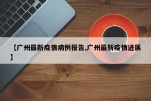 【广州最新疫情病例报告,广州最新疫情进展】