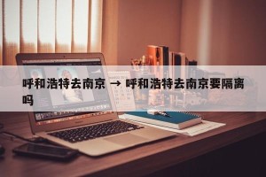 呼和浩特去南京 → 呼和浩特去南京要隔离吗