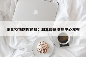 湖北疫情防控通知：湖北疫情防控中心发布