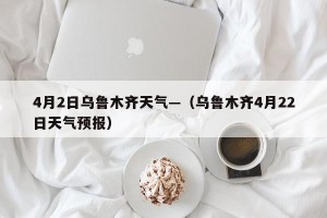 4月2日乌鲁木齐天气—（乌鲁木齐4月22日天气预报）