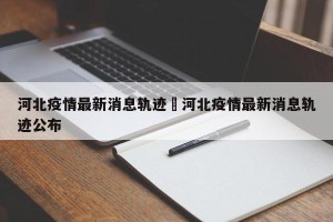 河北疫情最新消息轨迹›河北疫情最新消息轨迹公布