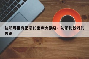 沈阳哪里有正宗的重庆火锅店：沈阳比较好的火锅