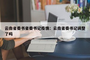 云南省委书省委书记疫情：云南省委书记调整了吗