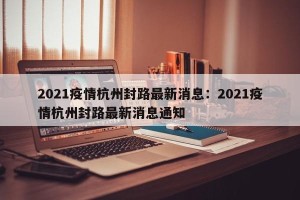 2021疫情杭州封路最新消息：2021疫情杭州封路最新消息通知