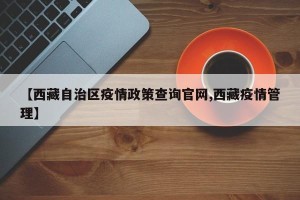 【西藏自治区疫情政策查询官网,西藏疫情管理】