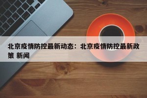 北京疫情防控最新动态：北京疫情防控最新政策 新闻