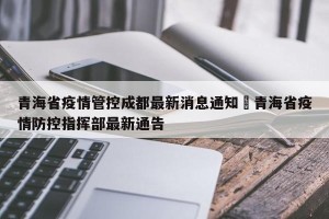 青海省疫情管控成都最新消息通知›青海省疫情防控指挥部最新通告