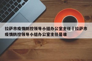 拉萨市疫情防控领导小组办公室主任›拉萨市疫情防控领导小组办公室主任是谁