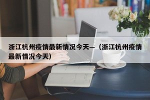 浙江杭州疫情最新情况今天—（浙江杭州疫情最新情况今天）