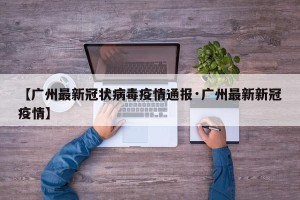 【广州最新冠状病毒疫情通报·广州最新新冠疫情】