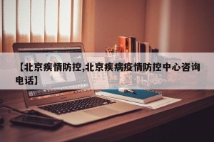 【北京疾情防控,北京疾病疫情防控中心咨询电话】