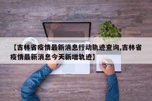 【吉林省疫情最新消息行动轨迹查询,吉林省疫情最新消息今天新增轨迹】