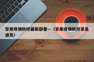 甘肃疫情防控最新部署—（甘肃疫情防控紧急通告）