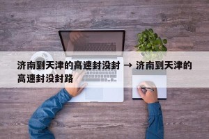 济南到天津的高速封没封 → 济南到天津的高速封没封路