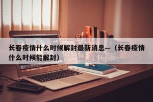 长春疫情什么时候解封最新消息—（长春疫情什么时候能解封）