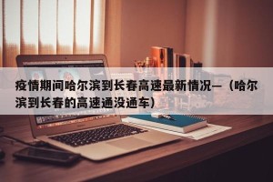 疫情期间哈尔滨到长春高速最新情况—（哈尔滨到长春的高速通没通车）