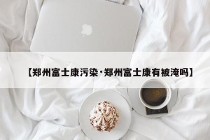【郑州富士康污染·郑州富士康有被淹吗】