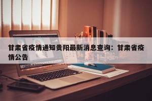 甘肃省疫情通知贵阳最新消息查询：甘肃省疫情公告