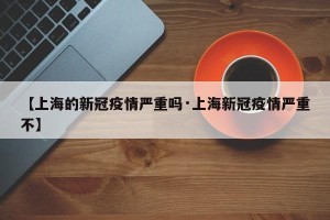 【上海的新冠疫情严重吗·上海新冠疫情严重不】