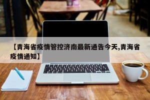 【青海省疫情管控济南最新通告今天,青海省疫情通知】