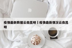 疫情最新数据云南昆明›疫情最新情况云南昆明