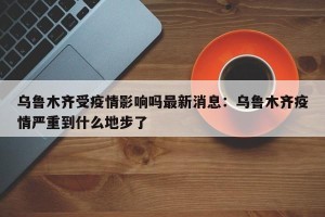 乌鲁木齐受疫情影响吗最新消息：乌鲁木齐疫情严重到什么地步了