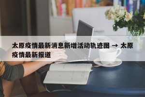 太原疫情最新消息新增活动轨迹图 → 太原疫情最新报道