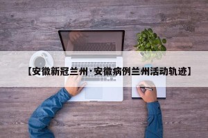 【安徽新冠兰州·安徽病例兰州活动轨迹】