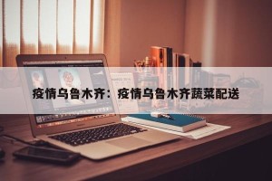 疫情乌鲁木齐：疫情乌鲁木齐蔬菜配送