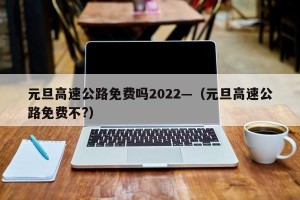 元旦高速公路免费吗2022—（元旦高速公路免费不?）