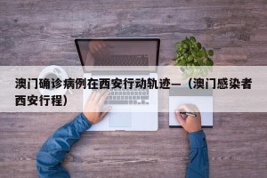 澳门确诊病例在西安行动轨迹—（澳门感染者西安行程）