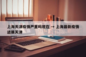 上海天津疫情严重吗现在 → 上海最新疫情进展天津