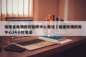 福建省疫情防控指挥中心电话›福建疫情防疫中心24小时电话