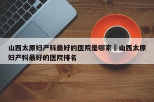 山西太原妇产科最好的医院是哪家›山西太原妇产科最好的医院排名
